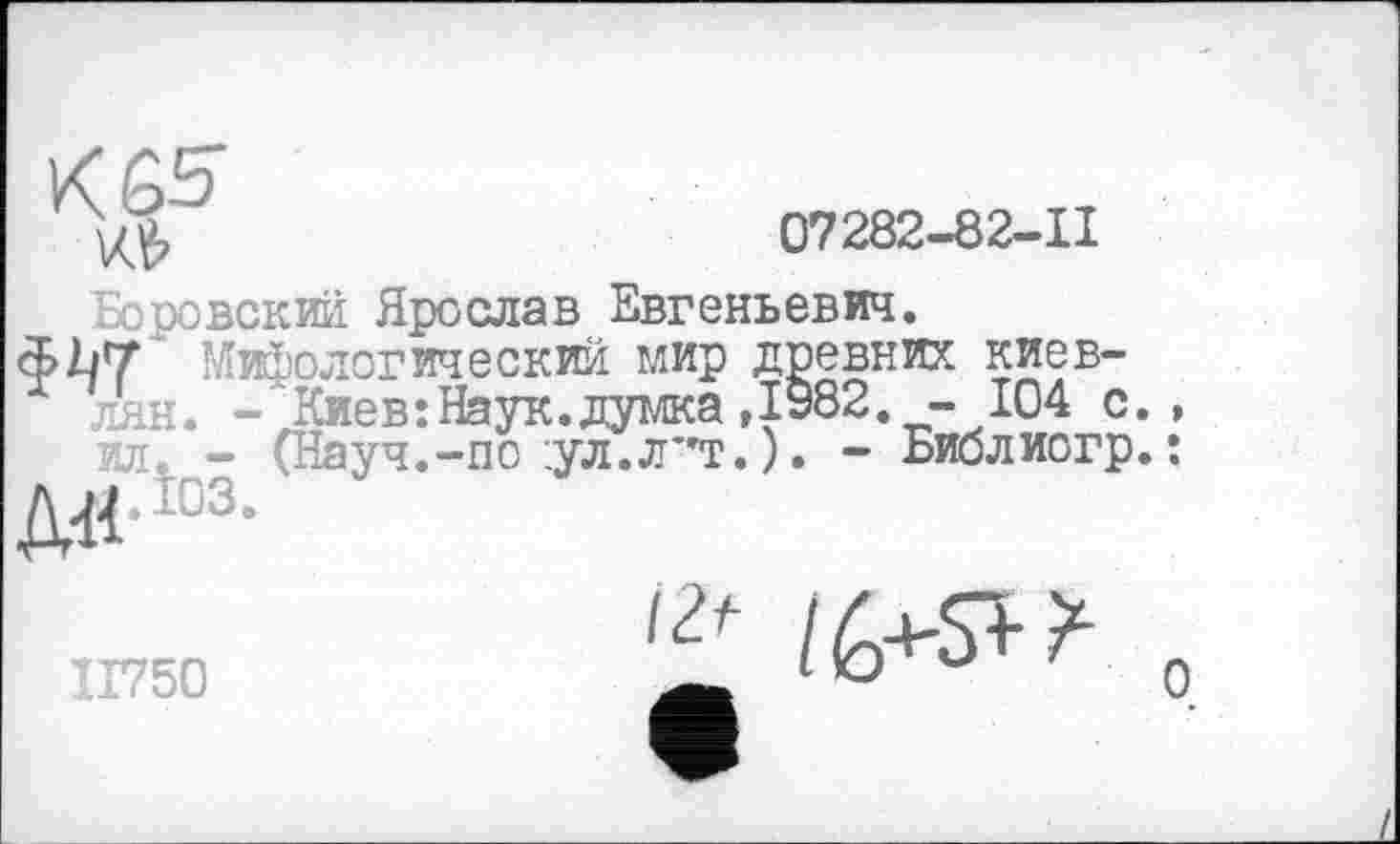 ﻿К 65
07282-82-11
Боровский Ярослав Евгеньевич.
ФЪТ Мифологический мир древних киевлян. - Киев:Наук.думка ,1982. - 104 с я. - (Науч.-по :ул.л”т. ). - Биолиогр
Д^.їоз.
ІГ750
